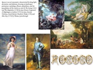 Rococo is an art movement, characterized by being light, decorative, and elaborate, focusing on landscapes, portraiture, mythology, flowers, playfulness, and the peacefulness of the country as seen in The Swing (1767) and The Shepardess (1750) by Jean-Honore Fragonard, A Pilgrimage to Cythera (1715) by Jean-Antoine Watteau, Sarah Barrett Moulton; Pinkie (1794) and Blue Boy (1770) by Thomas Gainsborough 
