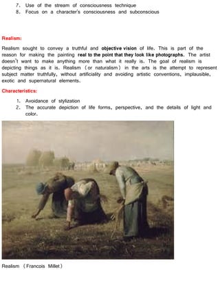 7. Use of the stream of consciousness technique
8. Focus on a character's consciousness and subconscious
Realism:
Realism sought to convey a truthful and objective vision of life. This is part of the
reason for making the painting real to the point that they look like photographs. The artist
doesn’t want to make anything more than what it really is. The goal of realism is
depicting things as it is. Realism (or naturalism) in the arts is the attempt to represent
subject matter truthfully, without artificiality and avoiding artistic conventions, implausible,
exotic and supernatural elements.
Characteristics:
1. Avoidance of stylization
2. The accurate depiction of life forms, perspective, and the details of light and
color.
Realism (Francois Millet)
 