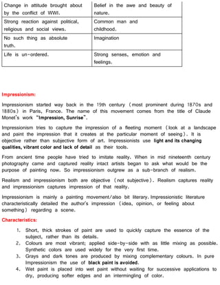 Change in attitude brought about
by the conflict of WWI.
Belief in the awe and beauty of
nature.
Strong reaction against political,
religious and social views.
Common man and
childhood.
No such thing as absolute
truth.
Imagination
Life is un-ordered. Strong senses, emotion and
feelings.
Impressionism:
Impressionism started way back in the 19th century (most prominent during 1870s and
1880s) in Paris, France. The name of this movement comes from the title of Claude
Monet’s work “Impression, Sunrise”.
Impressionism tries to capture the impression of a fleeting moment (look at a landscape
and paint the impression that it creates at the particular moment of seeing). It is
objective rather than subjective form of art. Impressionists use light and its changing
qualities, vibrant color and lack of detail as their tools.
From ancient time people have tried to imitate reality. When in mid nineteenth century
photography came and captured reality intact artists began to ask what would be the
purpose of painting now. So impressionism outgrew as a sub-branch of realism.
Realism and impressionism both are objective (not subjective). Realism captures reality
and impressionism captures impression of that reality.
Impressionism is mainly a painting movement/also bit literary. Impressionistic literature
characteristically detailed the author's impression (idea, opinion, or feeling about
something) regarding a scene.
Characteristics:
1. Short, thick strokes of paint are used to quickly capture the essence of the
subject, rather than its details.
2. Colours are most vibrant; applied side-by-side with as little mixing as possible.
Synthetic colors are used widely for the very first time.
3. Grays and dark tones are produced by mixing complementary colours. In pure
Impressionism the use of black paint is avoided.
4. Wet paint is placed into wet paint without waiting for successive applications to
dry, producing softer edges and an intermingling of color.
 