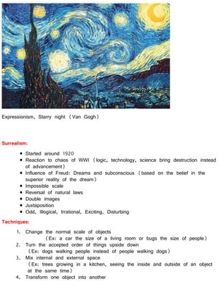 Expressionism, Starry night (Van Gogh)
Surrealism:
Started around 1920
Reaction to chaos of WWI (logic, technology, science bring destruction instead
of advancement)
Influence of Freud: Dreams and subconscious (based on the belief in the
superior reality of the dream)
Impossible scale
Reversal of natural laws
Double images
Juxtaposition
Odd, Illogical, Irrational, Exciting, Disturbing
Techniques:
1. Change the normal scale of objects
(Ex: a car the size of a living room or bugs the size of people)
2. Turn the accepted order of things upside down
(Ex: dogs walking people instead of people walking dogs)
3. Mix internal and external space
(Ex: trees growing in a kitchen, seeing the inside and outside of an object
at the same time)
4. Transform one object into another
 