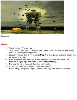 Surrealism
Dadaism:
1. Started during 1st world war
2. Dada means ‘yes, yes’ in Russian and ‘there, there’ in German and ‘Hobby
Horse’ in French(meaninglessness)
3. Dadaists believed that the 'reason' and 'logic' of bourgeoisie capitalist society had
led people into war.
4. They expressed their rejection of that ideology in artistic expression that
appeared to reject logic and embrace chaos and irrationality.
5. The idea is more important than the work itself.
6. Art can be made of anything (readymade object).
7. Shock, irony, readymade object, nihilism, absurdity are important concept.
 