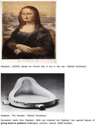 Dadaism, LHOOQ stands for French she is hot in the ass (Marcel Duchamp)
Dadaism, The fountain (Marcel Duchamp)
Surrealism starts from Dadaism. Both are irrational but Dadaism has special feature of
giving shock to audience challenging common cultural belief/tradition.
 
