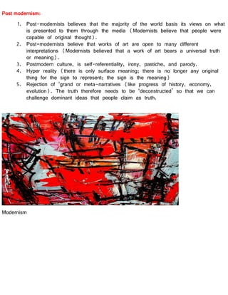 Post modernism:
1. Post-modernists believes that the majority of the world basis its views on what
is presented to them through the media (Modernists believe that people were
capable of original thought).
2. Post=modernists believe that works of art are open to many different
interpretations (Modernists believed that a work of art bears a universal truth
or meaning).
3. Postmodern culture, is self-referentiality, irony, pastiche, and parody.
4. Hyper reality (there is only surface meaning; there is no longer any original
thing for the sign to represent; the sign is the meaning)
5. Rejection of ‘grand or meta-narratives (like progress of history, economy,
evolution). The truth therefore needs to be ‘deconstructed’ so that we can
challenge dominant ideas that people claim as truth.
Modernism
 