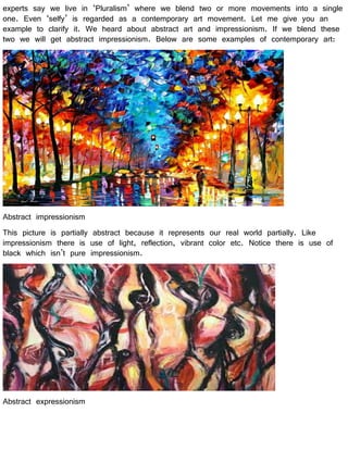 experts say we live in ‘Pluralism’ where we blend two or more movements into a single
one. Even ‘selfy’ is regarded as a contemporary art movement. Let me give you an
example to clarify it. We heard about abstract art and impressionism. If we blend these
two we will get abstract impressionism. Below are some examples of contemporary art:
Abstract impressionism
This picture is partially abstract because it represents our real world partially. Like
impressionism there is use of light, reflection, vibrant color etc. Notice there is use of
black which isn’t pure impressionism.
Abstract expressionism
 