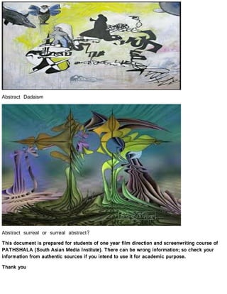 Abstract Dadaism
Abstract surreal or surreal abstract?
This document is prepared for students of one year film direction and screenwriting course of
PATHSHALA (South Asian Media Institute). There can be wrong information; so check your
information from authentic sources if you intend to use it for academic purpose.
Thank you
 