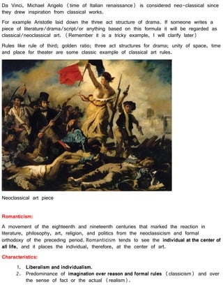 Da Vinci, Michael Angelo (time of Italian renaissance) is considered neo-classical since
they drew inspiration from classical works.
For example Aristotle laid down the three act structure of drama. If someone writes a
piece of literature/drama/script/or anything based on this formula it will be regarded as
classical/neoclassical art. (Remember it is a tricky example, I will clarify later)
Rules like rule of third; golden ratio; three act structures for drama; unity of space, time
and place for theater are some classic example of classical art rules.
Neoclassical art piece
Romanticism:
A movement of the eighteenth and nineteenth centuries that marked the reaction in
literature, philosophy, art, religion, and politics from the neoclassicism and formal
orthodoxy of the preceding period. Romanticism tends to see the individual at the center of
all life, and it places the individual, therefore, at the center of art.
Characteristics:
1. Liberalism and individualism.
2. Predominance of imagination over reason and formal rules (classicism) and over
the sense of fact or the actual (realism).
 