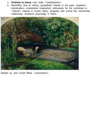 3. Emphasis on beauty over order (neoclassicism)
4. Sensibility; love of nature; sympathetic interest in the past; mysticism;
individualism; unrestrained imagination; enthusiasm for the uncivilized or
"natural"; interest in human rights; sympathy with animal life; sentimental
melancholy; emotional psychology in fiction.
Ophelia by John Evrett Milais (romanticism)
 