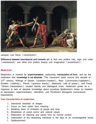 Jacques Luis Davis (romanticism)
Difference between neoclassical and romantic art is that one prefers rule, logic and order
(neoclassical) and other one prefers beauty and imagination (romanticism).
Modernism:
Modernism is marked by experimentation, particularly manipulation of form, and by the
realization that knowledge is not absolute. This movement starts around first decade of
20th century. Writings of Darwin (evolution/creation), Marx (communism/capitalism),
Einstein (relativity), Planck (quantum theory), Nietzsche (will of power), and Freud
(Dream interpretation) created identity and ideological crisis; modernism grows as a
response to lack of absolute knowledge about ourselves. Modernism's stress on freedom
of expression, experimentation, radicalism, and Primitivism disregards conventional
expectations.
Few characteristics of modernism:
1. Intentional distortion of shapes
2. Focus on form rather than meaning
3. Breaking down of limitation of space and time
4. Breakdown of social norms and cultural values
5. Dislocation of meaning and sense from its normal context
6. Valorization of the despairing individual in the face of an unmanageable future
7. Disillusionment
 