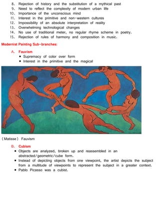 8. Rejection of history and the substitution of a mythical past
9. Need to reflect the complexity of modern urban life
10. Importance of the unconscious mind
11. Interest in the primitive and non-western cultures
12. Impossibility of an absolute interpretation of reality
13. Overwhelming technological changes
14. No use of traditional meter, no regular rhyme scheme in poetry.
15. Rejection of rules of harmony and composition in music.
Modernist Painting Sub-branches:
A. Fauvism
Supremacy of color over form
Interest in the primitive and the magical
(Matisse) Fauvism
B. Cubism
Objects are analyzed, broken up and reassembled in an
abstracted/geometric/cube form.
Instead of depicting objects from one viewpoint, the artist depicts the subject
from a multitude of viewpoints to represent the subject in a greater context.
Pablo Picasso was a cubist.
 