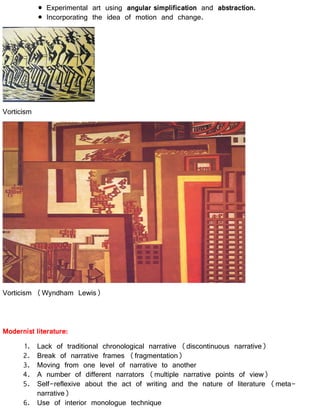 Experimental art using angular simplification and abstraction.
Incorporating the idea of motion and change.
Vorticism
Vorticism (Wyndham Lewis)
Modernist literature:
1. Lack of traditional chronological narrative (discontinuous narrative)
2. Break of narrative frames (fragmentation)
3. Moving from one level of narrative to another
4. A number of different narrators (multiple narrative points of view)
5. Self-reflexive about the act of writing and the nature of literature (meta-
narrative)
6. Use of interior monologue technique
 