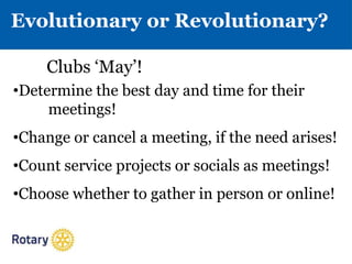 Evolutionary or Revolutionary?
•Determine the best day and time for their
meetings!
•Change or cancel a meeting, if the need arises!
•Count service projects or socials as meetings!
•Choose whether to gather in person or online!
Clubs ‘May’!
 