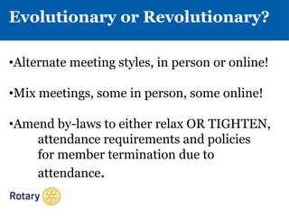 Evolutionary or Revolutionary?
•Alternate meeting styles, in person or online!
•Mix meetings, some in person, some online!
•Amend by-laws to either relax OR TIGHTEN,
attendance requirements and policies
for member termination due to
attendance.
 