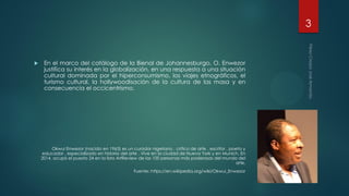  En el marco del catálogo de la Bienal de Johannesburgo, O. Enwezor
justifica su interés en la globalización, en una respuesta a una situación
cultural dominada por el hiperconsumismo, los viajes etnográficos, el
turismo cultural, la hollywoodisación de la cultura de las masa y en
consecuencia el occicentrismo.
Okwui Enwezor (nacido en 1963) es un curador nigeriano , crítico de arte , escritor , poeta y
educador , especializado en historia del arte . Vive en la ciudad de Nueva York y en Munich. En
2014, ocupó el puesto 24 en la lista ArtReview de las 100 personas más poderosas del mundo del
arte.
Fuente: https://en.wikipedia.org/wiki/Okwui_Enwezor
3
 