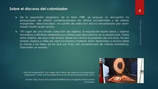 Sobre el discurso del colonizador
 De la exposición Magiciens de la terre 1989, se propuso un encuentro no
jerarquizado de artistas contemporáneos de artistas occidentales y de artistas
marginales –desconocidos-; el comité de selección estuvo encabezado por Jean-
Hubert Martín quien anota:
 “En lugar de una simple colección de objetos, la exposición reúne obras y objetos
duraderos o efímeros realizados por artistas que descubrimos en su propio país. Todos
estos objetos, de aquí o de afuera, tienen en común la posesión de una aura. No son
simples objetos o útiles de valor funcional o material. Estan destinados a actuar sobre
la mente y las ideas de las que son fruto. Son receptáculos de valores metafísicos.
Transmiten un sentido.”
Vista de la exposición "Los magos de la tierra, de vuelta en una exposición
legendaria", hasta el 8 de septiembre en el Centre-Pompidou-Paris. 2014.
Fuente: http://www.rfi.fr/culture/20140906-retour-magiciens-terre-centre-
pompidou
4
 
