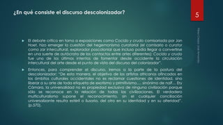 ¿En qué consiste el discurso descolonizador?
 El debate crítico en torno a exposiciones como Cocido y crudo comisariada por Jan
Hoet, hizo emerger la cuestión del hegemonismo curatorial (el comisario o curator
como zar intercultural, explorador poscolonial que incluso podía llegar a convertirse
en una suerte de autócrata de los contactos entre artes diferentes); Cocido y crudo
fue uno de los últimos intentos de fomentar desde occidente la circulación
intercultural del arte desde el punto de vista del discurso del colonizador”.
 Entonces, para comprender el discurso, iremos a la parte de la postura del
descolonizador: “De esta manera, el objetivo de los artistas africanos afincados en
los ámbitos culturales occidentales no es reclamar cuestiones de identidad, sino
liberar a su arte de toda etiqueta de exotismo y primitivismo,… sinónimo de naïf… Ery
Cámara, la universalidad no es propiedad exclusiva de ninguna civilización porque
sólo se reconoce en la relación de todas las civilizaciones. El verdadero
multiculturalismo supone el reconocimiento, sin el cualquier conciliación
universalizante resulta estéril o ilusoria, del otro en su identidad y en su alteridad”.
(p.570).
5
 