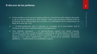 El discurso de las periferias.
 El arte periférico es el que por razones políticas y económicas está alejado del poder
(y de la cultura) hegemónicos. Está alejado, cierto, pero aunque se debata entre la
búsqueda de la autenticidad de sus raíces y el colonialismo de la modernidad, no
llega ser el arte del “otro”.
 “… El latinoamericano sufre a menudo un complejo en la encrucijada que lo
conduce a afirmarse mediante relatos ontologizadores.”
 Para Gerardo Mosquera: “… el latinoamericano aporta una versión popular,
humanista y de crítica social, no exenta, ciertamente, de crisis internas, tanto a partir
de su condición de extremo cultura occidental (…), de su situación excéntrica
respecto a la cultura hegemónica, como a través de la inevitable “revancha
periférica…”; metamorfosis con posibilidad utópica.
7
 