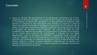 Conclusión.
 Desde los tiempos del sedentarismo se ha presentado el fenómeno de la inter-
dependencia en las sociedades; como parte de este modelo de controles se tiene
al colonialismo; las figuras del colonizador y el descolonizador se presentan para
declarar su primacía; el arte colonizador tiene también sus raíces en cuanto se
deriva de sistemas doctrinales e ideológicos, impactando en el quehacer de los
artistas, que en cierta medida para lograr la aceptación de sus propuestas se ven en
la necesidad de alinearse a esas “políticas”; son muchos los siglos de estos
manifiestos que además provocarían un academicismo occidental; con la llegada
de los nuevos entes producto de colonizadores y naturales en una región
determinada, surge la necesidad de identidad y declaración ante el mundo; la
carencia axiológica de los descolonizadores se presenta así en una especie de
activismo que fomentará una diferente apropiación cultural, el arte entonces toma,
retoma, reforma y fusiona cualquier elemento contextual que le permita una
posición multicultural que no excluye en ningún momento a la filosofía y las técnicas
del arte contemporáneo de estudio.
8
 