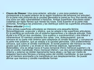 Cisura de Glasser : Una zona anterior, articular, y una zona posterior que corresponde a la pared anterior de la región timpánica del temporal (no articular). En la parte más profunda de la cavidad glenoidea la pared es muy fina siendo esa una zona con alta vulnerabilidad a fracturas. Ambas superficies articulares están cubiertas por tejido fibroso que resiste los roces. Está ausente en la parte más profunda. Amortigua las presiones y las distribuye sobre las superficies articulares.  Disco articular  [ editar ] Entre ambas superficies articulares se interpone una pequeña lámina fibrocartilaginosa, avascular y elíptica, que se adapta a las superficies articulares. En la periferia se confunde con el sistema ligamentoso y la cápsula articular. Esto divide a la ATM en dos cavidades: Una superior o  suprameniscal  y otra inferior o  inframeniscal . El menisco presenta dos caras: Una, anterosuperior, que es cóncava en su parte más anterior para adaptarse al cóndilo temporal, y convexa en la parte más posterior, que se adapta a la cavidad glenoidea. Otra posteroinferior, cóncava, que cubre al cóndilo mandibular. El borde posterior del menisco es más grueso que el anterior y se divide en dos láminas elásticas, ligeramente distensibles: Una se dirige hacia el hueso temporal (freno meniscal superior) y la otra al cóndilo mandibular (freno meniscal inferior). Las dos extremidades laterales (interna y externa) se doblan ligeramente hacia abajo y se fijan por medio de delgados fascículos fibrosos a ambos polos del cóndilo mandibular, lo que explica que el menisco acompañe a la mandíbula en sus desplazamientos. Se puede afirmar que menisco y cóndilo mandibular forman 