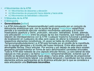 4 Movimientos de la ATM   4.1 Movimientos de descenso y elevación   4.2 Movimientos de proyección hacia delante y hacia atrás   4.3 Movimientos de  lateralidad  o  diducción   5 Músculos de la ATM   6 Bibliografía   Generalidades  [ editar ] La ATM (Articulación Temporomandibular) está compuesta por un conjunto de estructuras anatómicas que, con la ayuda de grupos  musculares  específicos, permite a la mandíbula ejecutar variados movimientos aplicados a la función masticatoria (apertura y cierre, protrusión, retrusión, lateralidad). Existe, además, una articulación  dentaria  entre las piezas de los dos maxilares, que mantiene una relación de interdependencia con la ATM: Cualquier trastorno funcional o patológico de localización en cualquiera de ellas será capaz de alterar la integridad de sus respectivos elementos constitutivos. (A veces se habla de  Articulación Temporomandibulodentaria ) La ATM está formada por el cóndilo de la mandíbula, con la cavidad glenoidea y el cóndilo del hueso temporal. Entre ellos existe una almohadilla fibrosa: Disco articular. Por encima y por debajo de este disco existen pequeños compartimentos en forma de saco denominados cavidades sinoviales. Toda la ATM está rodeada de una cápsula articular fibrosa. La cara lateral de esta cápsula es más gruesa y se llama  ligamento  temporomandibular, evitando que el cóndilo se desplace demasiado hacia abajo y hacia atrás, además de proporcionar resistencia al movimiento lateral. Los cóndilos temporal y mandibular son los únicos elementos activos participantes en la dinámica articular por lo que se considera a esta articulación una  Diartrosis bicondílea . 