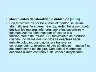 Movimientos de lateralidad o diducción  [ editar ] Son movimientos por los cuales el mentón se inclina alternativamente a derecha e izquierda. Tiene por objeto deslizar los molares inferiores sobre los superiores y desmenuzar los alimentos por efecto de esa fricción(efecto de “muela”). El movimiento se produce cuando uno de los dos cóndilos se desplaza hacia delante colocándose bajo la raíz transversa correspondiente, mientras el otro cóndilo permanece fijo, actuando como eje de giro. Con esto el mentón se desplaza al lado contrario al del cóndilo desplazado. 