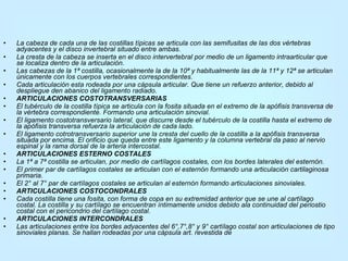La cabeza de cada una de las costillas típicas se articula con las semifusitas de las dos vértebras adyacentes y el disco invertebral situado entre ambas. La cresta de la cabeza se inserta en el disco intervertebral por medio de un ligamento intraarticular que se localiza dentro de la articulación. Las cabezas de la 1ª costilla, ocasionalmente la de la 10ª y habitualmente las de la 11ª y 12ª se articulan únicamente con los cuerpos vertebrales correspondientes. Cada articulación esta rodeada por una cápsula articular. Que tiene un refuerzo anterior, debido al despliegue den abanico del ligamento radiado. ARTICULACIONES COSTOTRANSVERSARIAS El tubérculo de la costilla típica se articula con la fosita situada en el extremo de la apófisis transversa de la vértebra correspondiente. Formando una articulación sinovial. El ligamento costotransversario lateral, que discurre desde el tubérculo de la costilla hasta el extremo de la apófisis transversa refuerza la articulación de cada lado. El ligamento cotrotransversario superior une la cresta del cuello de la costilla a la apófisis transversa situada por encima. El orificio que queda entre este ligamento y la columna vertebral da paso al nervio espinal y la rama dorsal de la arteria intercostal. ARTICULACIONES ESTERNO COSTALES La 1ª a 7ª costilla se articulan, por medio de cartílagos costales, con los bordes laterales del esternón. El primer par de cartílagos costales se articulan con el esternón formando una articulación cartilaginosa primaria. El 2° al 7° par de cartílagos costales se articulan al esternón formando articulaciones sinoviales. ARTICULACIONES COSTOCONDRALES Cada costilla tiene una fosita, con forma de copa en su extremidad anterior que se une al cartílago costal. La costilla y su cartílago se encuentran íntimamente unidos debido ala continuidad del periostio costal con el pericondrio del cartílago costal. ARTICULACIONES INTERCONDRALES Las articulaciones entre los bordes adyacentes del 6°,7°,8° y 9° cartílago costal son articulaciones de tipo sinoviales planas. Se hallan rodeadas por una cápsula art. revestida de 