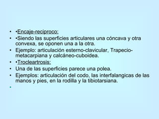 • Encaje-reciproco: • Siendo las superficies articulares una cóncava y otra convexa, se oponen una a la otra. Ejemplo: articulación esterno-clavicular, Trapecio-metacarpiana y calcáneo-cuboidea. • Trocleartrosis: Una de las superficies parece una polea.  Ejemplos: articulación del codo, las interfalangicas de las manos y pies, en la rodilla y la tibiotarsiana.                                                                                                      