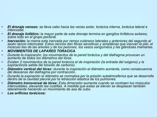 El drenaje venoso:  se lleva cabo hacia las venas axilar, torácica interna, torácica lateral e intercostal. El drenaje linfático:  la mayor parte de este drenaje termina en ganglios linfáticos axilares, sobre todo en el grupo pectoral. Inervación:  la mama esta inervada por ramos cutáneos laterales y anteriores del segundo al sexto nervio intercostal. Estos nervios dan fibras sensitivas y simpáticas que inervan la piel, el músculo liso de las areolas y de los pezones, los vasos sanguíneos y las glándulas mamarias. MOVIMIENTOS DE LAPARED TORACICA Durante la inspiración, los movimientos de la pared torácica y del diafragma provocan un aumento de todos los diámetros del tórax. Existen 2 movimientos de la pared torácica el de inspiración (la entrada del oxigeno) y la expiración(la salida del bióxido de carbono). Diámetro vertical del tórax:  durante la inspiración el diámetro aumenta, como consecuencia del descenso del diafragma por contracción. Durante la expiración el diámetro se normaliza por la presión subatmosferica que se desarrolla dentro de la cavidad pleural por la retracción elástica de los pulmones. Diámetro transversal de tórax:  Esta dimensión aumenta cuando se contraen los músculos intercostales, elevando las costillas. A medida que estas se elevan se desplazan también lateralmente haciendo un movimiento de asa de cubo. Los orificios torácicos: 