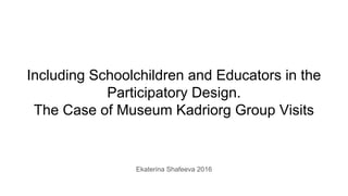 Including Schoolchildren and Educators in the
Participatory Design.
The Case of Museum Kadriorg Group Visits
Ekaterina Shafeeva 2016
 