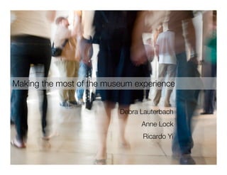 Making the most of the museum experience


                          Debra Lauterbach
                                Anne Lock
                                Ricardo Yi
 