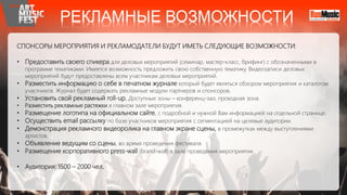 СПОНСОРЫ МЕРОПРИЯТИЯ И РЕКЛАМОДАТЕЛИ БУДУТ ИМЕТЬ СЛЕДУЮЩИЕ ВОЗМОЖНОСТИ:
• Предоставить своего спикера для деловых мероприятий (cеминар, мастер-класс, брифинг) с обозначенными в
программе тематиками. Имеется возможность предложить свою собственную тематику. Видеозаписи деловых
мероприятий будут предоставлены всем участникам деловых мероприятий.
• Разместить информацию о себе в печатном журнале который будет являться обзором мероприятия и каталогом
участников. Журнал будет содержать рекламные модули партнеров и спонсоров.
• Установить свой рекламный roll-up. Доступные зоны – конференц-зал, проходная зона.
• Разместить рекламные растяжки в главном зале мероприятия.
• Размещение логотипа на официальном сайте, с подробной и нужной Вам информацией на отдельной странице.
• Осуществить email рассылку по базе участников мероприятия с сегментацией на целевые аудитории.
• Демонстрация рекламного видеоролика на главном экране сцены, в промежутках между выступлениями
артистов.
• Объявление ведущим со сцены, во время проведения фестиваля.
• Размещение корпоративного press-wall (brand-wall) в зале проведения мероприятия.
• Аудитория: 1500 – 2000 чел.
РЕКЛАМНЫЕ ВОЗМОЖНОСТИ
 
