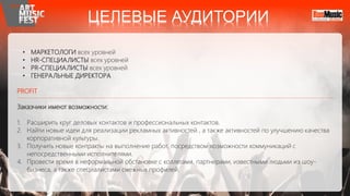 • МАРКЕТОЛОГИ всех уровней
• HR-СПЕЦИАЛИСТЫ всех уровней
• PR-СПЕЦИАЛИСТЫ всех уровней
• ГЕНЕРАЛЬНЫЕ ДИРЕКТОРА
PROFIT
Заказчики имеют возможности:
1. Расширить круг деловых контактов и профессиональных контактов.
2. Найти новые идеи для реализации рекламных активностей , а также активностей по улучшению качества
корпоративной культуры.
3. Получить новые контракты на выполнение работ, посредством возможности коммуникаций с
непосредственными исполнителями.
4. Провести время в неформальной обстановке с коллегами, партнерами, известными людьми из шоу-
бизнеса, а также специалистами смежных профилей.
ЦЕЛЕВЫЕ АУДИТОРИИ
 