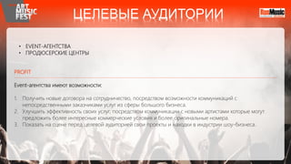 • EVENT-АГЕНТСТВА
• ПРОДЮСЕРСКИЕ ЦЕНТРЫ
PROFIT
Event-агентства имеют возможности:
1. Получить новые договора на сотрудничество, посредством возможности коммуникаций с
непосредственными заказчиками услуг из сферы большого бизнеса.
2. Улучшить эффективность своих услуг, посредством коммуникации с новыми артистами которые могут
предложить более интересные коммерческие условия и более оригинальные номера.
3. Показать на сцене перед целевой аудиторией свои проекты и находки в индустрии шоу-бизнеса.
ЦЕЛЕВЫЕ АУДИТОРИИ
 