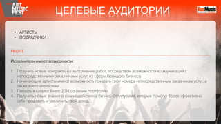 • АРТИСТЫ
• ПОДРЯДЧИКИ
PROFIT
Исполнители имеют возможности:
1. Получить новые контракты на выполнение работ, посредством возможности коммуникаций с
непосредственными заказчиками услуг из сферы большого бизнеса.
2. Начинающие артисты имеют возможность показать свои номера непосредственным заказчикам услуг, а
также event-агентствам.
3. Попасть в каталог Event-2014 со своим портфолио.
4. Получить новые знания о взаимодействии с бизнес-структурами, которые помогут более эффективно
себя продавать и увеличить свой доход.
ЦЕЛЕВЫЕ АУДИТОРИИ
 