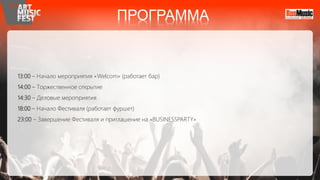 13:00 – Начало мероприятия «Welcom» (работает бар)
14:00 – Торжественное открытие
14:30 – Деловые мероприятия
18:00 – Начало Фестиваля (работает фуршет)
23:00 – Завершение Фестиваля и приглашение на «BUSINESSPARTY»
ПРОГРАММА
 