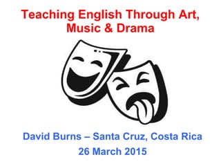 Teaching English Through Art,
Music & Drama
David Burns – Santa Cruz, Costa Rica
26 March 2015
 