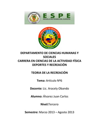 DEPARTAMENTO DE CIENCIAS HUMANAS Y
SOCIALES
CARRERA EN CIENCIAS DE LA ACTIVIDAD FÍSICA
DEPORTES Y RECREACIÓN
TEORIA DE LA RECREACIÓN
Tema: Artículo Nº6
Docente: Lic. Aracely Obando
Alumno: Álvarez Juan Carlos
Nivel:Tercero
Semestre: Marzo 2013 – Agosto 2013
 