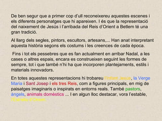 De ben segur que a primer cop d’ull reconeixereu aquestes escenes i els diferents personatges que hi apareixen. I és que la representació del naixement de Jesús i l’arribada del Reis d’Orient a Betlem té una gran tradició. Al llarg dels segles, pintors, escultors, artesans,... Han anat interpretant aquesta història segons els costums i les creences de cada època. Fins i tot els pessebres que es fan actualment en arribar Nadal, a les cases o altres espais, encara es construeixen seguint les formes de sempre, tot i que també n’hi ha que incorporen plantejaments, estils i materials innovadors. En totes aquestes representacions hi trobareu  l’Infant Jesús ,  la Verge   Maria  i  Sant Josep   i   els tres Reis , com a figures principals, en mig de paisatges imaginaris o inspirats en entorns reals. També  pastors ,  àngels ,  animals domèstics  ... I en algun lloc destacar, vora l’estable,  l’Estrella d’Orient.  