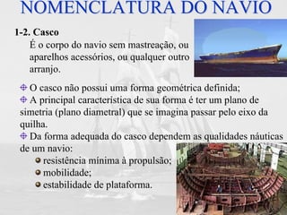 FURG Prof. Jorge Almeida
NOMENCLATURA DO NAVIONOMENCLATURA DO NAVIO
1-2. Casco
É o corpo do navio sem mastreação, ou
aparelhos acessórios, ou qualquer outro
arranjo.
O casco não possui uma forma geométrica definida;
A principal característica de sua forma é ter um plano de
simetria (plano diametral) que se imagina passar pelo eixo da
quilha.
Da forma adequada do casco dependem as qualidades náuticas
de um navio:
resistência mínima à propulsão;
mobilidade;
estabilidade de plataforma.
 