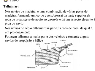 FURG Prof. Jorge Almeida
Talhamar:
Nos navios de madeira, é uma combinação de várias peças de
madeira, formando um corpo que sobressai da parte superior da
roda de proa; serve de apoio ao gurupés e dá um aspecto elegante à
proa do navio
Nos navios de aço o talhamar faz parte da roda de proa, da qual é
um prolongamento
Possuem talhamar a maior parte dos veleiros e somente alguns
navios de propulsão a hélice
 
