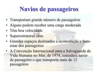 Navios de passageirosNavios de passageiros
• Transportam grande número de passageiros
• Alguns podem receber uma carga moderada
• Têm boa velocidade
• Superestruturas altas
• Grandes espaços destinados a acomodação e bem-
estar dos passageiros
• A Convenção Internacional para a Salvaguarda da
Vida Humana no Mar, de 1974, considera navio
de passageiro o que transporta mais de 12
passageiros
 