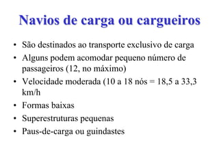 Navios de carga ou cargueirosNavios de carga ou cargueiros
• São destinados ao transporte exclusivo de carga
• Alguns podem acomodar pequeno número de
passageiros (12, no máximo)
• Velocidade moderada (10 a 18 nós = 18,5 a 33,3
km/h
• Formas baixas
• Superestruturas pequenas
• Paus-de-carga ou guindastes
 