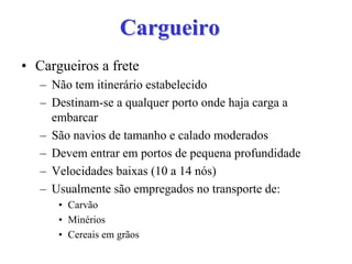 CargueiroCargueiro
• Cargueiros a frete
– Não tem itinerário estabelecido
– Destinam-se a qualquer porto onde haja carga a
embarcar
– São navios de tamanho e calado moderados
– Devem entrar em portos de pequena profundidade
– Velocidades baixas (10 a 14 nós)
– Usualmente são empregados no transporte de:
• Carvão
• Minérios
• Cereais em grãos
 