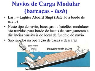 Navios de Carga ModularNavios de Carga Modular
(barcaças(barcaças -- lashlash))
• Lash = Lighter Aboard Shipt (Batelão a bordo de
navio)
• Neste tipo de navio, barcaças ou batelões modulares
são trazidos para bordo de locais de carregamento a
distâncias variáveis do local de fundeio do navio
• São rápidos na operação de carga e descarga
 