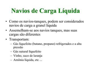 Navios de Carga LíquidaNavios de Carga Líquida
• Como os navios-tanques, podem ser considerados
navios de carga a granel líquida
• Assemelham-se aos navios tanques, mas suas
cargas são diferentes
• Transportam:
– Gás liquefeito (butano, propano) refrigerados e a alta
pressão
– Gás natural liquefeito
– Vinho, suco de laranja
– Amônia líquida, etc ...
 
