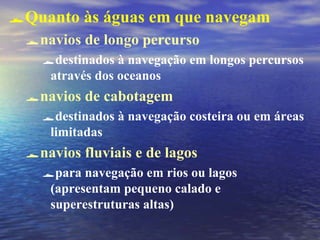 Quanto às águas em que navegam
navios de longo percurso
destinados à navegação em longos percursos
através dos oceanos
navios de cabotagem
destinados à navegação costeira ou em áreas
limitadas
navios fluviais e de lagos
para navegação em rios ou lagos
(apresentam pequeno calado e
superestruturas altas)
 
