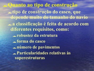 Quanto ao tipo de construção
tipo de construção do casco, que
depende muito do tamanho do navio
a classificação é feita de acordo com
diferentes requisitos, como:
robustez da estrutura
forma do casco
número de pavimentos
Particularidades relativas às
superestruturas
 