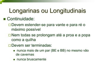 Longarinas ou LongitudinaisLongarinas ou Longitudinais
Continuidade:
Devem estender-se para vante e para ré o
máximo possível
Nem todas se prolongam até a proa e a popa
como a quilha
Devem ser terminadas:
nunca mais de um par (BE e BB) no mesmo vão
de cavernas
nunca bruscamente
 