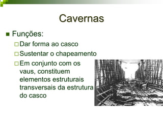 CavernasCavernas
Funções:
Dar forma ao casco
Sustentar o chapeamento
Em conjunto com os
vaus, constituem
elementos estruturais
transversais da estrutura
do casco
 