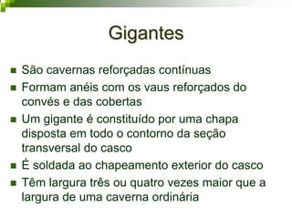 GigantesGigantes
São cavernas reforçadas contínuas
Formam anéis com os vaus reforçados do
convés e das cobertas
Um gigante é constituído por uma chapa
disposta em todo o contorno da seção
transversal do casco
É soldada ao chapeamento exterior do casco
Têm largura três ou quatro vezes maior que a
largura de uma caverna ordinária
 