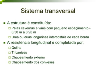 Sistema transversalSistema transversal
A estrutura é constituída:
Pelas cavernas e vaus com pequeno espaçamento -
0,50 m a 0,90 m
Uma ou duas longarinas intercostais de cada borda
A resistência longitudinal é completada por:
Quilha
Tricanizes
Chapeamento exterior
Chapeamento dos conveses
 